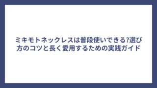 ミキモトネックレスは普段使いできる?選び方のコツと長く愛用するための実践ガイド
