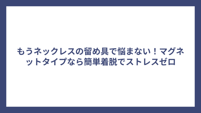 もうネックレスの留め具で悩まない！マグネットタイプなら簡単着脱でストレスゼロ