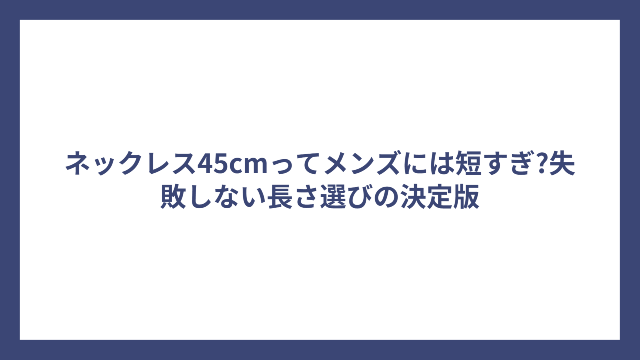 ネックレス45cmってメンズには短すぎ?失敗しない長さ選びの決定版