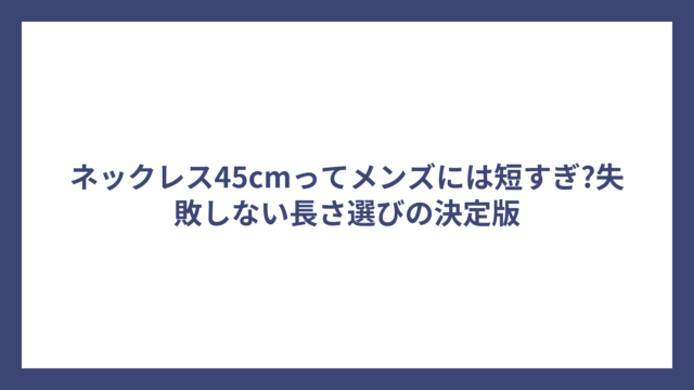 ネックレス45cmってメンズには短すぎ?失敗しない長さ選びの決定版