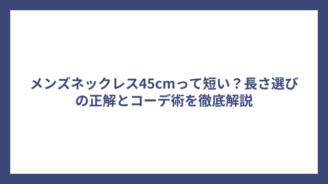 メンズネックレス45cmって短い?長さ選びの正解とコーデ術を徹底解説