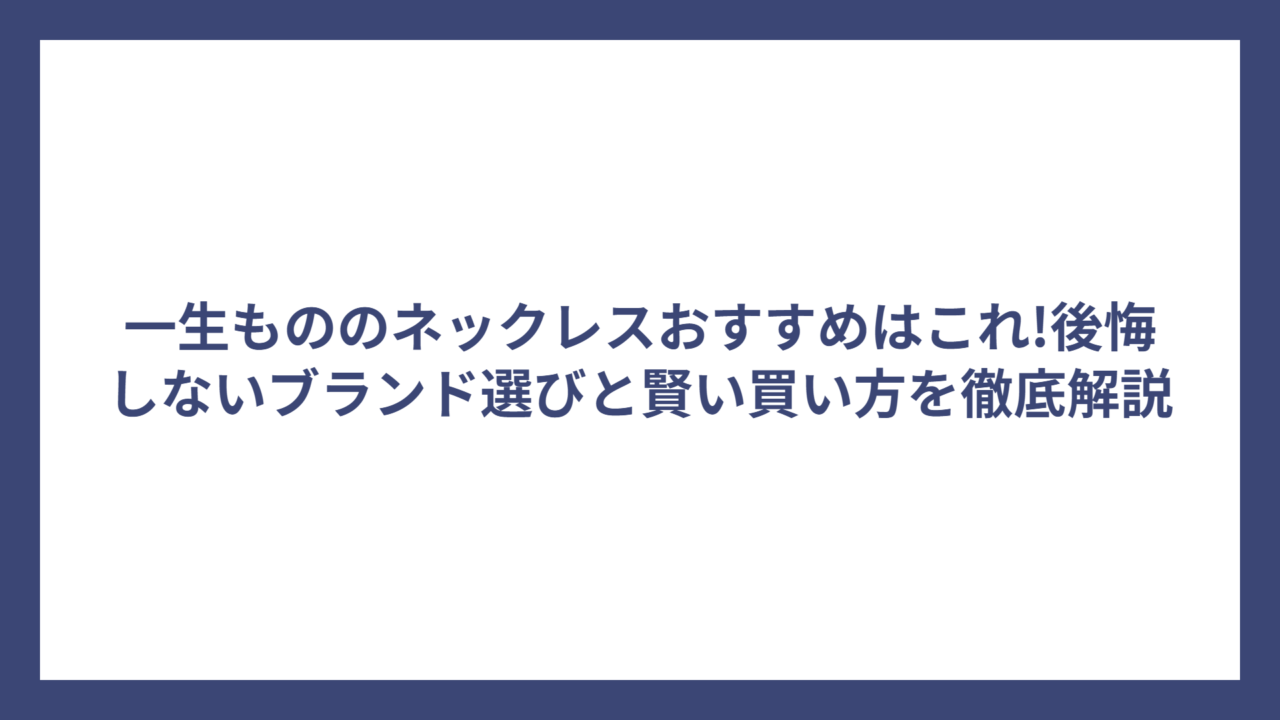 一生もののネックレスおすすめはこれ!後悔しないブランド選びと賢い買い方を徹底解説