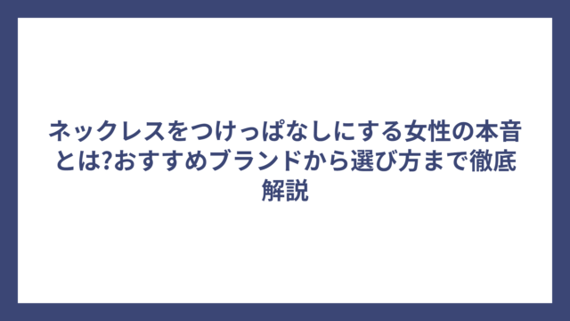 ネックレスをつけっぱなしにする女性の本音とは?おすすめブランドから選び方まで徹底解説