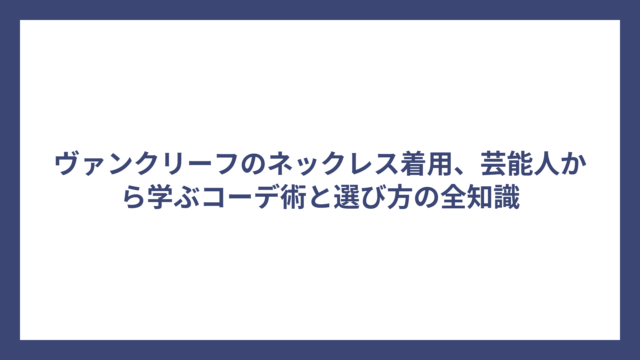 ヴァンクリーフのネックレス着用、芸能人から学ぶコーデ術と選び方の全知識