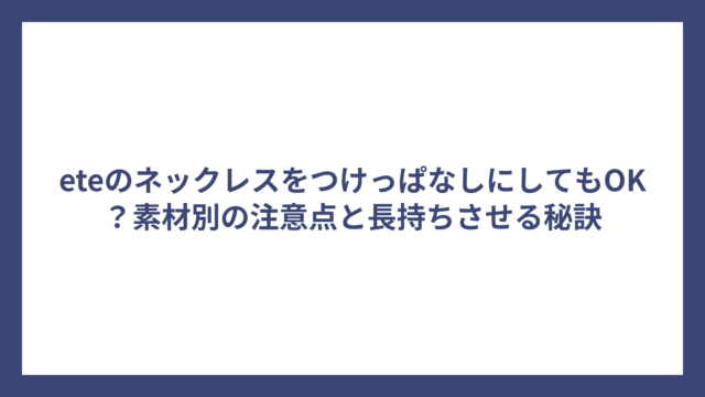 eteのネックレスをつけっぱなしにしてもOK？素材別の注意点と長持ちさせる秘訣