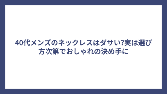 40代メンズのネックレスはダサい?実は選び方次第でおしゃれの決め手に
