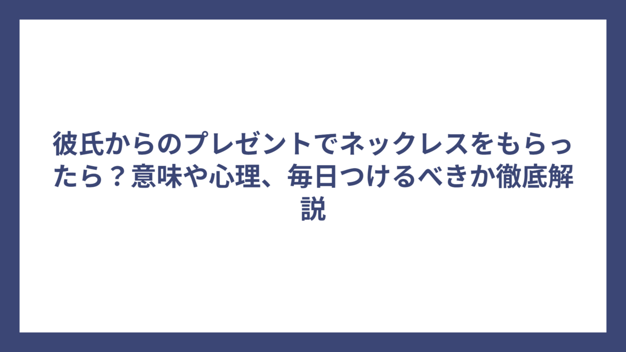 彼氏からのプレゼントでネックレスをもらったら？意味や心理、毎日つけるべきか徹底解説