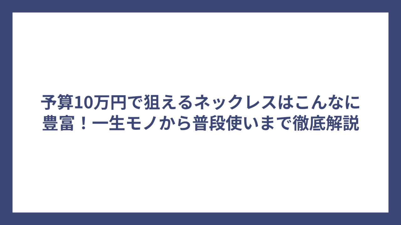 予算10万円で狙えるネックレスはこんなに豊富！一生モノから普段使いまで徹底解説