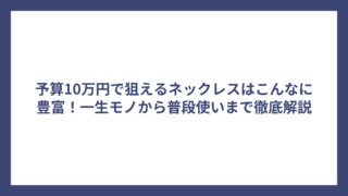 予算10万円で狙えるネックレスはこんなに豊富！一生モノから普段使いまで徹底解説