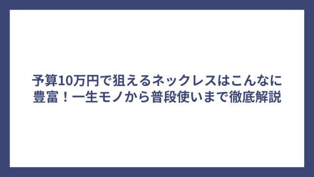予算10万円で狙えるネックレスはこんなに豊富！一生モノから普段使いまで徹底解説