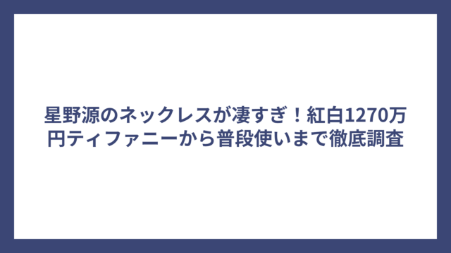 星野源のネックレスが凄すぎ！紅白1270万円ティファニーから普段使いまで徹底調査