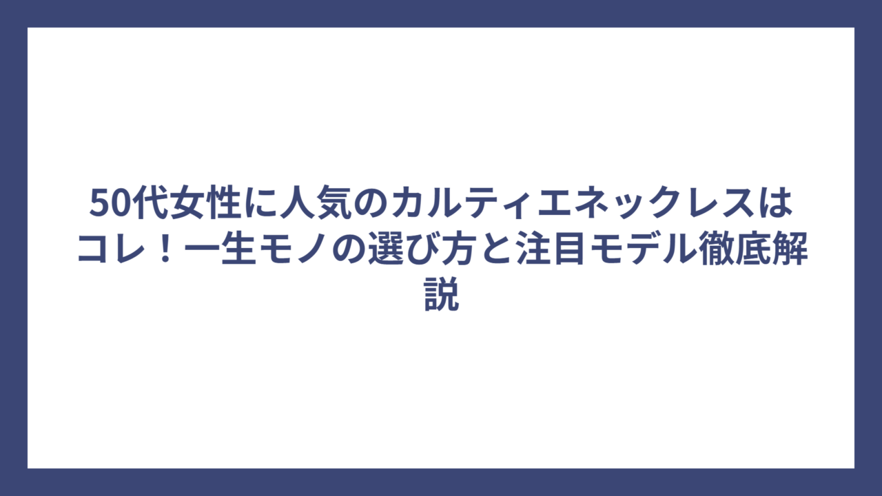 50代女性に人気のカルティエネックレスはコレ！一生モノの選び方と注目モデル徹底解説