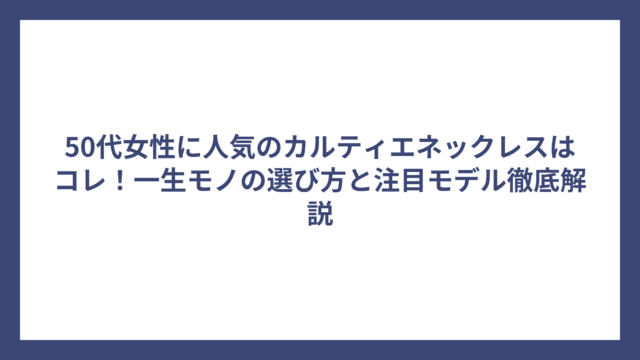 50代女性に人気のカルティエネックレスはコレ！一生モノの選び方と注目モデル徹底解説