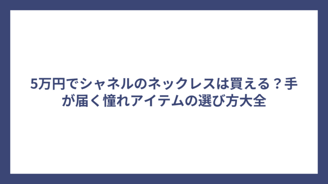 5万円でシャネルのネックレスは買える？手が届く憧れアイテムの選び方大全