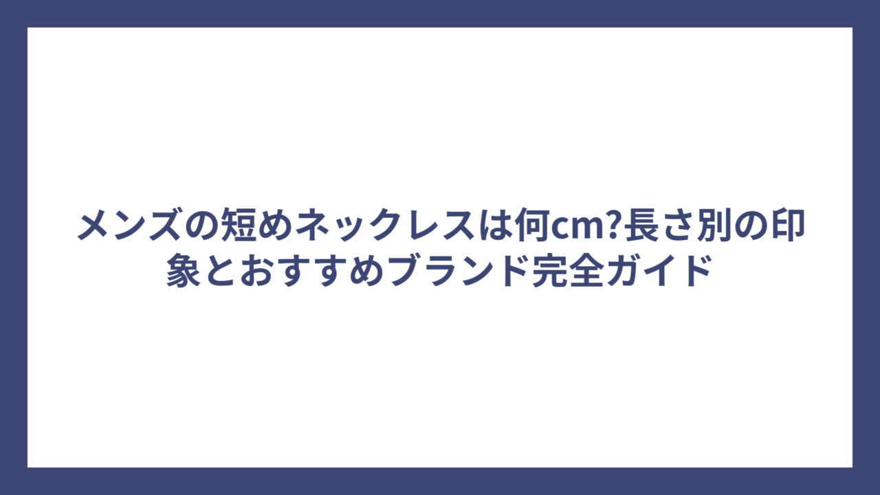 メンズの短めネックレスは何cm?長さ別の印象とおすすめブランド完全ガイド