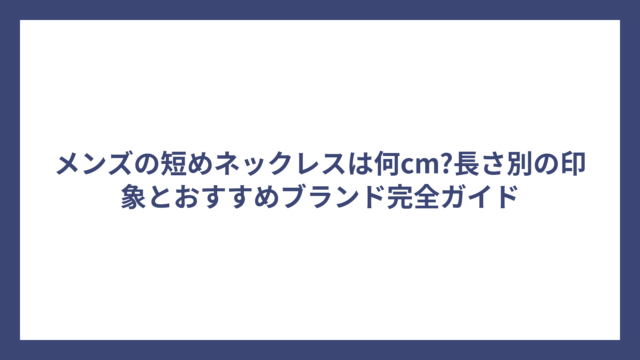 メンズの短めネックレスは何cm?長さ別の印象とおすすめブランド完全ガイド