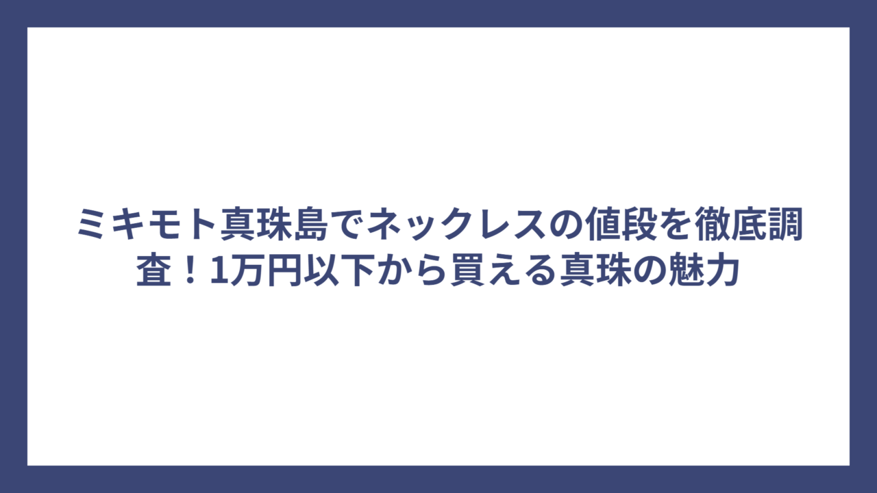 ミキモト真珠島でネックレスの値段を徹底調査！1万円以下から買える真珠の魅力