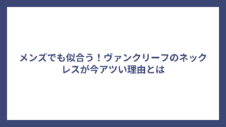 メンズでも似合う！ヴァンクリーフのネックレスが今アツい理由とは