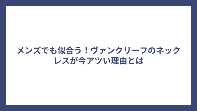 メンズでも似合う！ヴァンクリーフのネックレスが今アツい理由とは