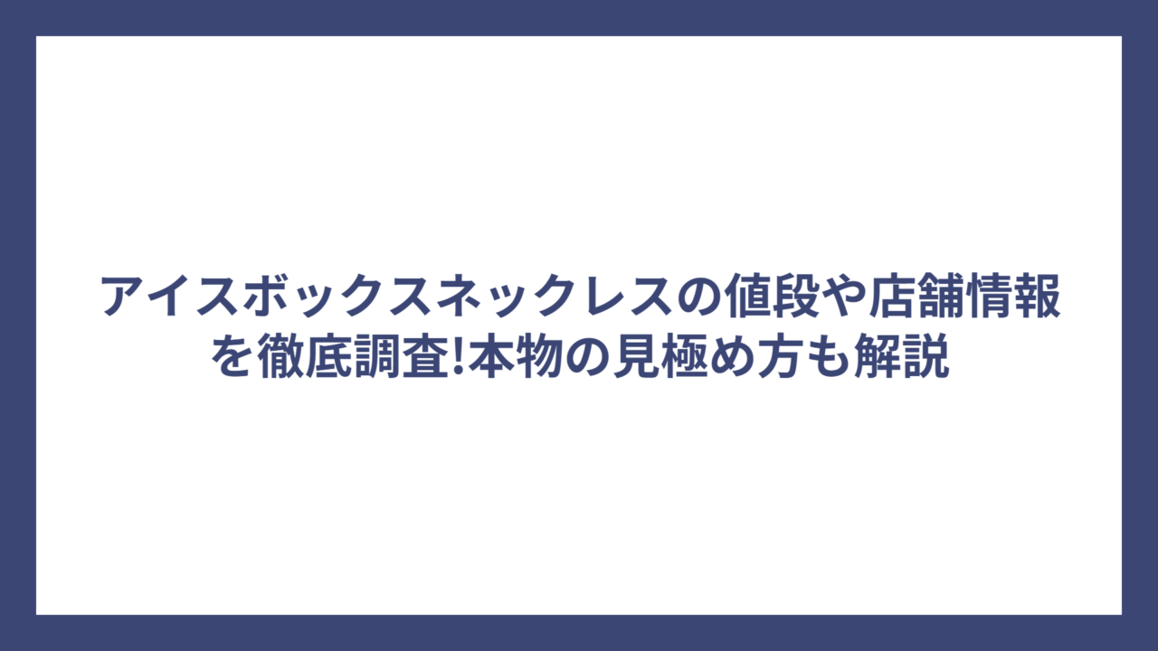 アイスボックスネックレスの値段や店舗情報を徹底調査!本物の見極め方も解説