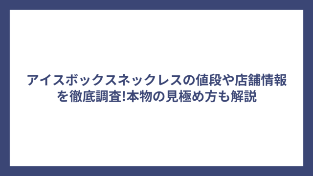 アイスボックスネックレスの値段や店舗情報を徹底調査!本物の見極め方も解説