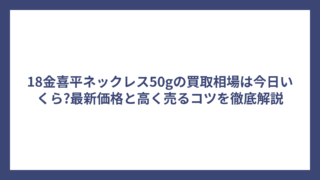 18金喜平ネックレス50gの買取相場は今日いくら?最新価格と高く売るコツを徹底解説