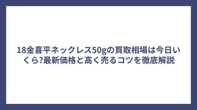 18金喜平ネックレス50gの買取相場は今日いくら?最新価格と高く売るコツを徹底解説