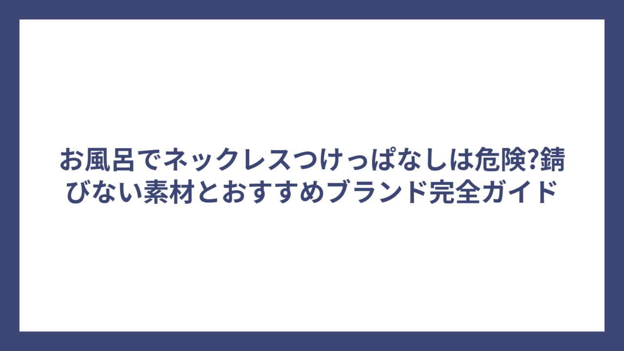 お風呂でネックレスつけっぱなしは危険?錆びない素材とおすすめブランド完全ガイド