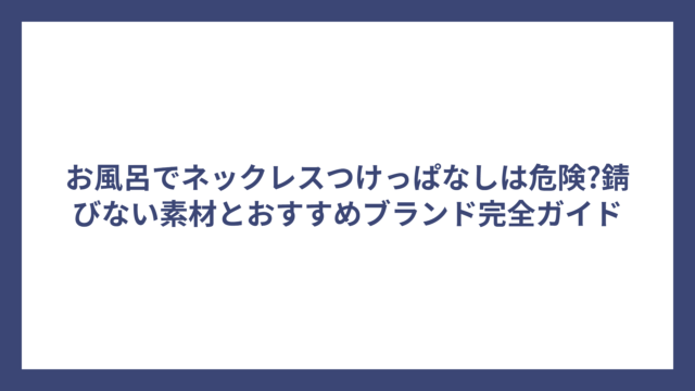 お風呂でネックレスつけっぱなしは危険?錆びない素材とおすすめブランド完全ガイド