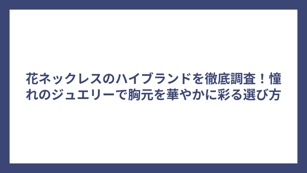 花ネックレスのハイブランドを徹底調査！憧れのジュエリーで胸元を華やかに彩る選び方