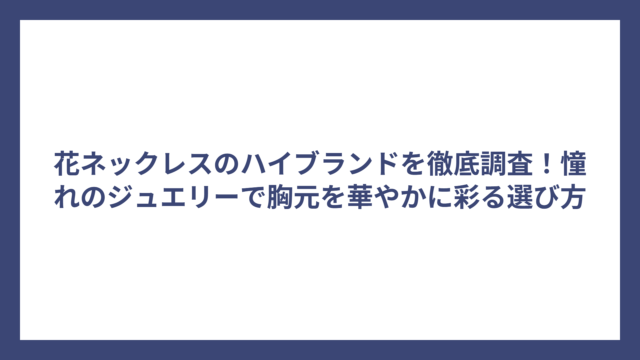 花ネックレスのハイブランドを徹底調査！憧れのジュエリーで胸元を華やかに彩る選び方