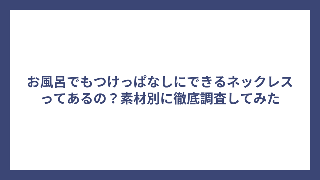 お風呂でもつけっぱなしにできるネックレスってあるの？素材別に徹底調査してみた