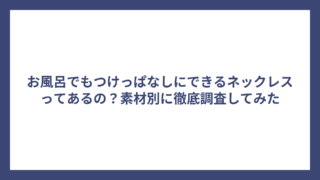 お風呂でもつけっぱなしにできるネックレスってあるの？素材別に徹底調査してみた