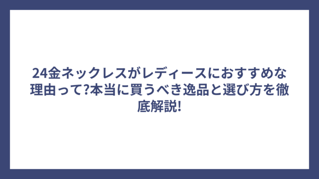 24金ネックレスがレディースにおすすめな理由って?本当に買うべき逸品と選び方を徹底解説!