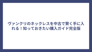 ヴァンクリのネックレスを中古で賢く手に入れる！知っておきたい購入ガイド完全版