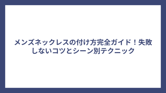 メンズネックレスの付け方完全ガイド！失敗しないコツとシーン別テクニック