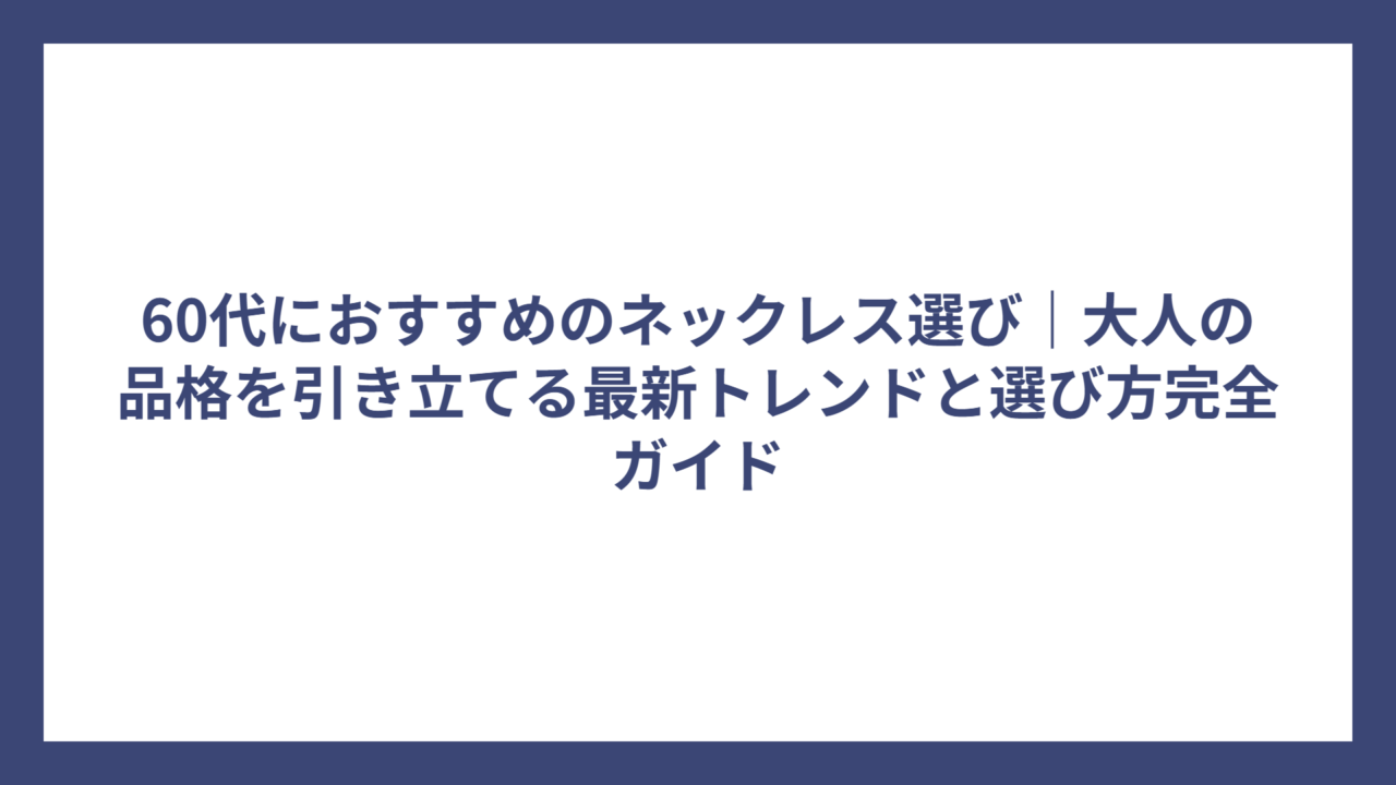 60代におすすめのネックレス選び｜大人の品格を引き立てる最新トレンドと選び方完全ガイド