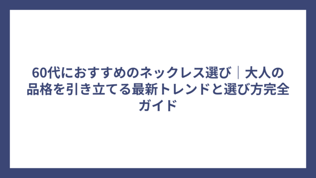 60代におすすめのネックレス選び｜大人の品格を引き立てる最新トレンドと選び方完全ガイド