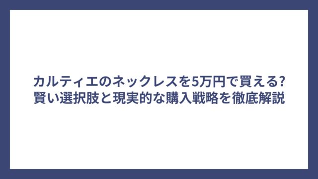 カルティエのネックレスを5万円で買える?賢い選択肢と現実的な購入戦略を徹底解説