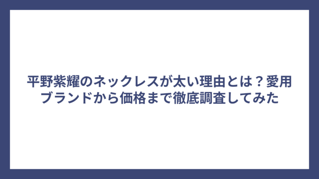 平野紫耀のネックレスが太い理由とは？愛用ブランドから価格まで徹底調査してみた