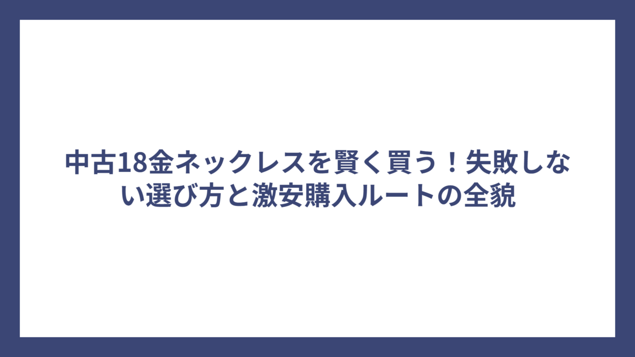 中古18金ネックレスを賢く買う！失敗しない選び方と激安購入ルートの全貌