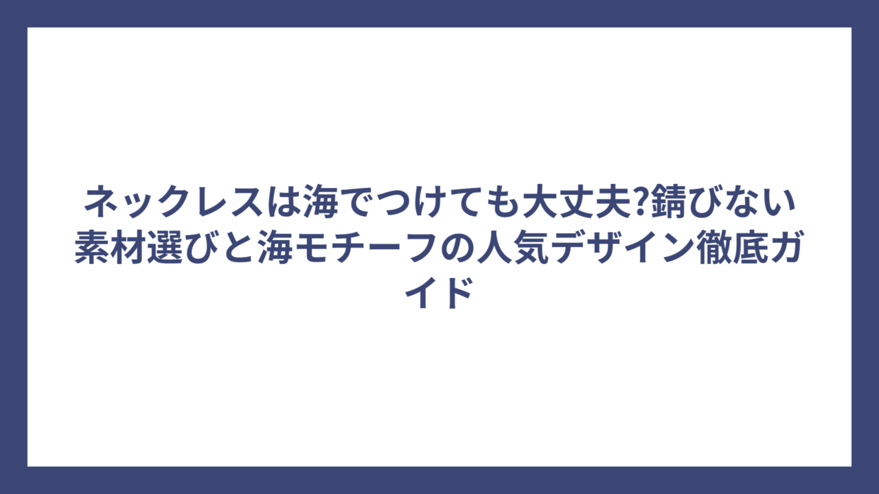 ネックレスは海でつけても大丈夫?錆びない素材選びと海モチーフの人気デザイン徹底ガイド