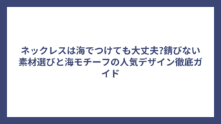 ネックレスは海でつけても大丈夫?錆びない素材選びと海モチーフの人気デザイン徹底ガイド