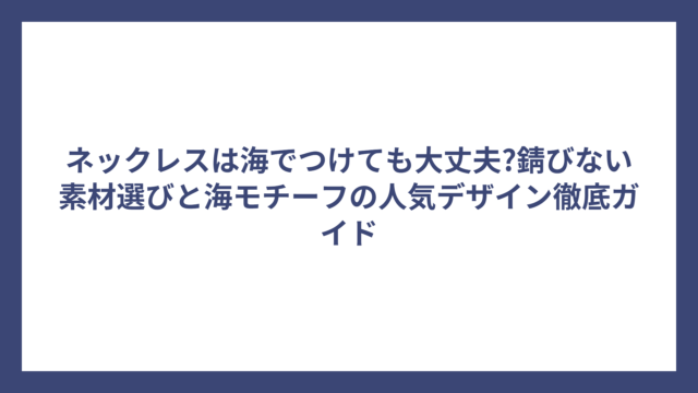 ネックレスは海でつけても大丈夫?錆びない素材選びと海モチーフの人気デザイン徹底ガイド