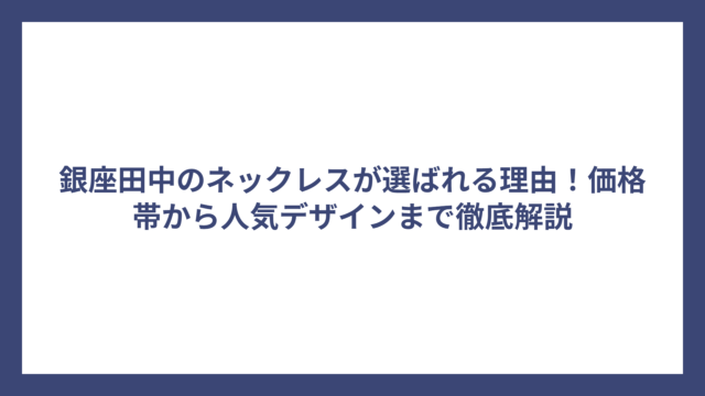 銀座田中のネックレスが選ばれる理由！価格帯から人気デザインまで徹底解説